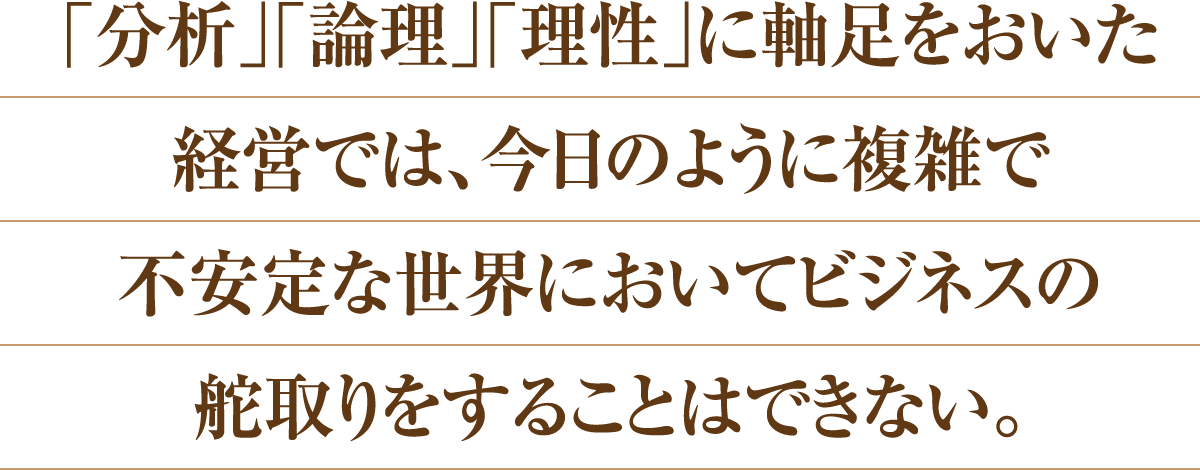 「分析」「論理」「理性」に軸足をおいた経営では、今日のように複雑で不安定な世界においてビジネスの舵取りをすることはできない。